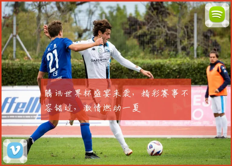 腾讯世界杯盛宴来袭，精彩赛事不容错过，激情燃动一夏